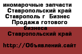 иномарочные запчасти  - Ставропольский край, Ставрополь г. Бизнес » Продажа готового бизнеса   . Ставропольский край